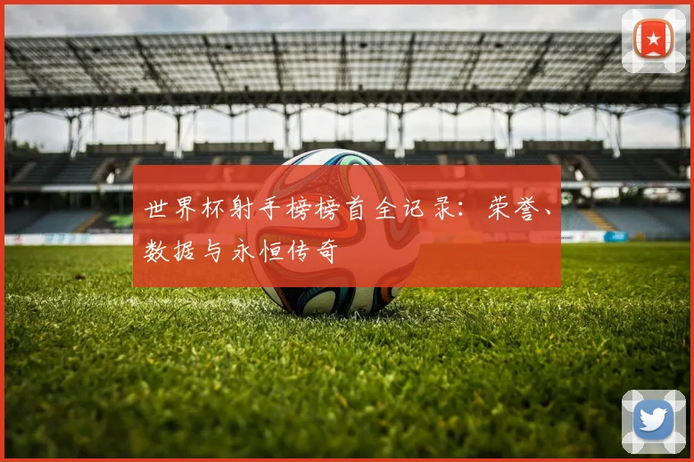 世界杯射手榜榜首全记录：荣誉、数据与永恒传奇