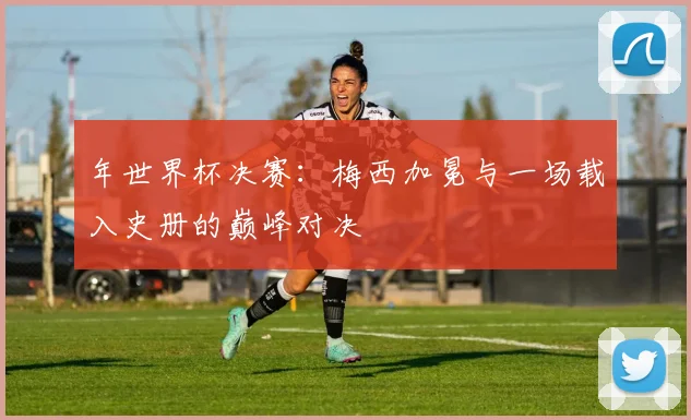 年世界杯决赛：梅西加冕与一场载入史册的巅峰对决