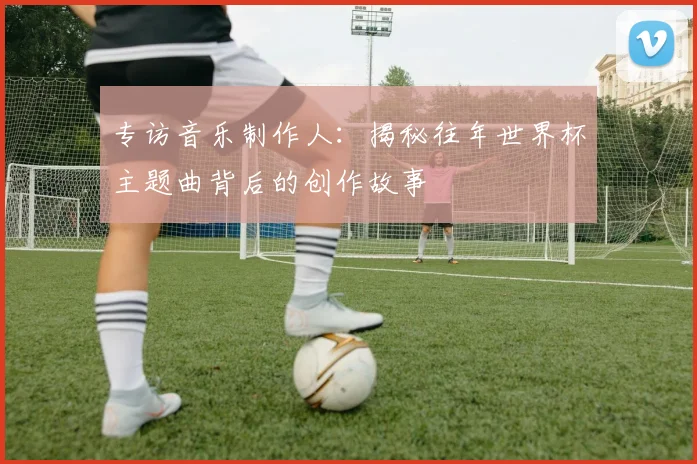 专访音乐制作人：揭秘往年世界杯主题曲背后的创作故事