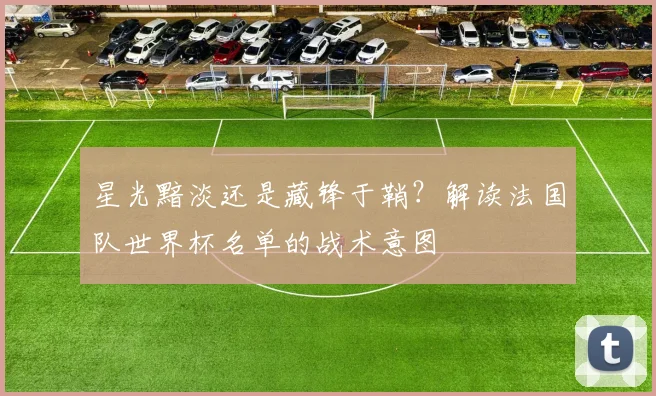 星光黯淡还是藏锋于鞘？解读法国队世界杯名单的战术意图