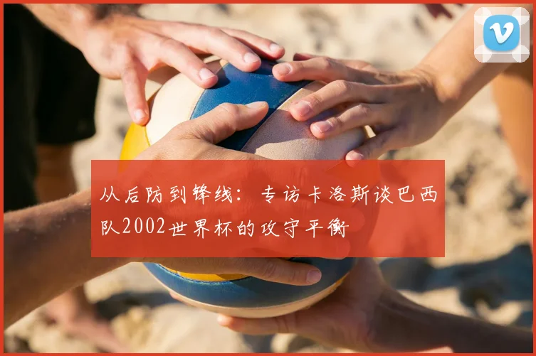从后防到锋线:专访卡洛斯谈巴西队2002世界杯的攻守平衡
