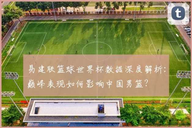 易建联篮球世界杯数据深度解析：巅峰表现如何影响中国男篮？