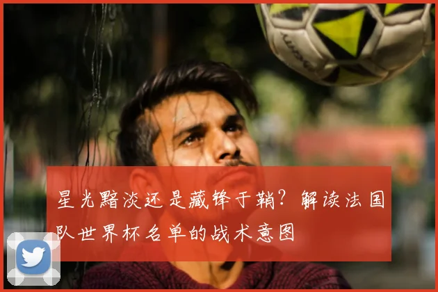 星光黯淡还是藏锋于鞘？解读法国队世界杯名单的战术意图