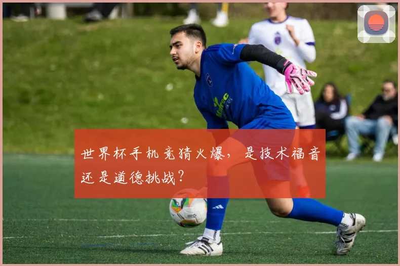 世界杯手机竞猜火爆，是技术福音还是道德挑战？