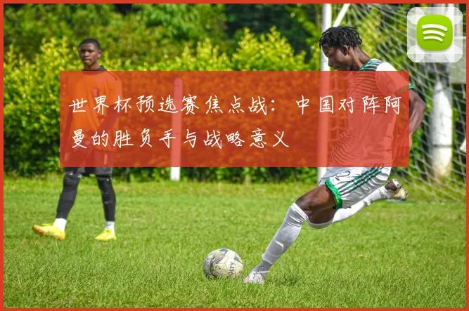 世界杯预选赛焦点战:中国对阵阿曼的胜负手与战略意义