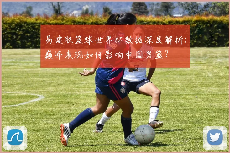 易建联篮球世界杯数据深度解析:巅峰表现如何影响中国男篮?