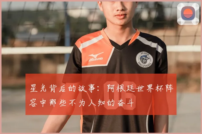 星光背后的故事：阿根廷世界杯阵容中那些不为人知的奋斗